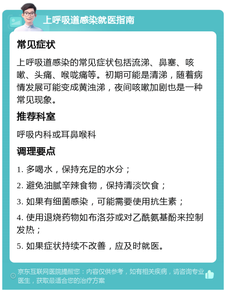 上呼吸道感染就医指南 常见症状 上呼吸道感染的常见症状包括流涕、鼻塞、咳嗽、头痛、喉咙痛等。初期可能是清涕，随着病情发展可能变成黄浊涕，夜间咳嗽加剧也是一种常见现象。 推荐科室 呼吸内科或耳鼻喉科 调理要点 1. 多喝水，保持充足的水分； 2. 避免油腻辛辣食物，保持清淡饮食； 3. 如果有细菌感染，可能需要使用抗生素； 4. 使用退烧药物如布洛芬或对乙酰氨基酚来控制发热； 5. 如果症状持续不改善，应及时就医。