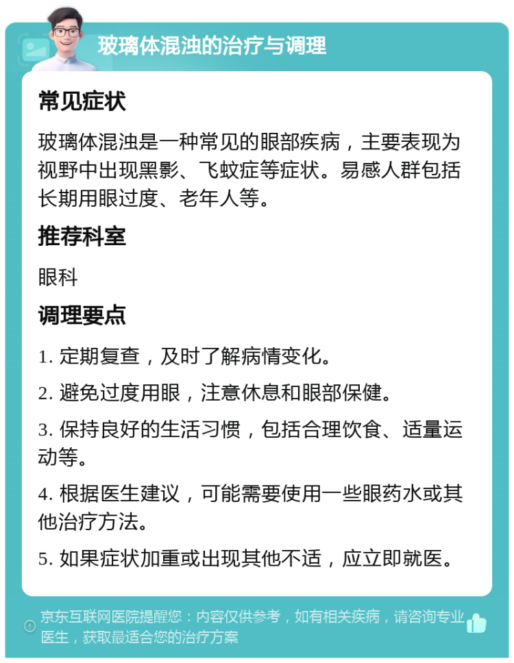 玻璃体混浊的治疗与调理 常见症状 玻璃体混浊是一种常见的眼部疾病，主要表现为视野中出现黑影、飞蚊症等症状。易感人群包括长期用眼过度、老年人等。 推荐科室 眼科 调理要点 1. 定期复查，及时了解病情变化。 2. 避免过度用眼，注意休息和眼部保健。 3. 保持良好的生活习惯，包括合理饮食、适量运动等。 4. 根据医生建议，可能需要使用一些眼药水或其他治疗方法。 5. 如果症状加重或出现其他不适，应立即就医。