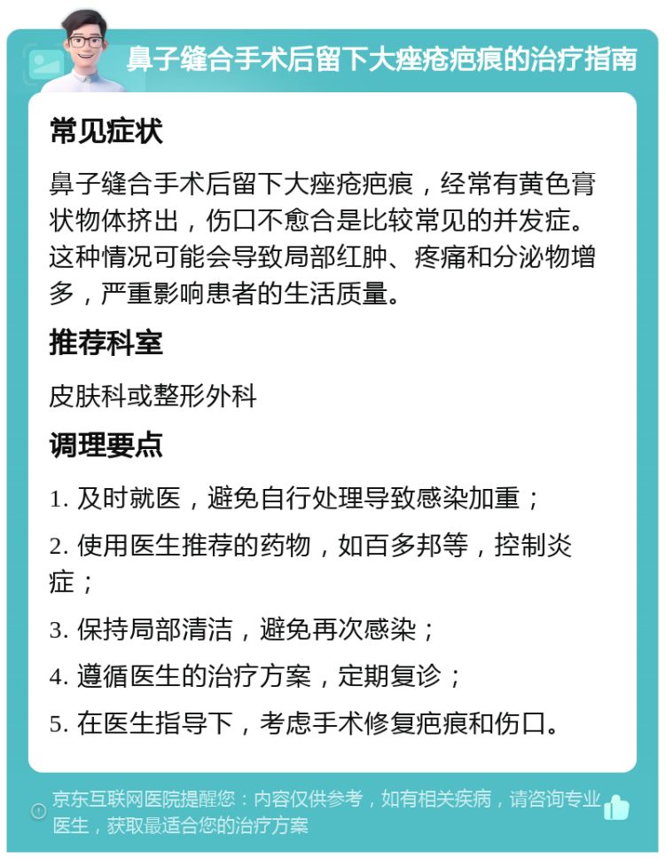 鼻子缝合手术后留下大痤疮疤痕的治疗指南 常见症状 鼻子缝合手术后留下大痤疮疤痕，经常有黄色膏状物体挤出，伤口不愈合是比较常见的并发症。这种情况可能会导致局部红肿、疼痛和分泌物增多，严重影响患者的生活质量。 推荐科室 皮肤科或整形外科 调理要点 1. 及时就医，避免自行处理导致感染加重； 2. 使用医生推荐的药物，如百多邦等，控制炎症； 3. 保持局部清洁，避免再次感染； 4. 遵循医生的治疗方案，定期复诊； 5. 在医生指导下，考虑手术修复疤痕和伤口。