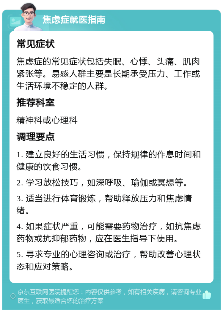 焦虑症就医指南 常见症状 焦虑症的常见症状包括失眠、心悸、头痛、肌肉紧张等。易感人群主要是长期承受压力、工作或生活环境不稳定的人群。 推荐科室 精神科或心理科 调理要点 1. 建立良好的生活习惯，保持规律的作息时间和健康的饮食习惯。 2. 学习放松技巧，如深呼吸、瑜伽或冥想等。 3. 适当进行体育锻炼，帮助释放压力和焦虑情绪。 4. 如果症状严重，可能需要药物治疗，如抗焦虑药物或抗抑郁药物，应在医生指导下使用。 5. 寻求专业的心理咨询或治疗，帮助改善心理状态和应对策略。