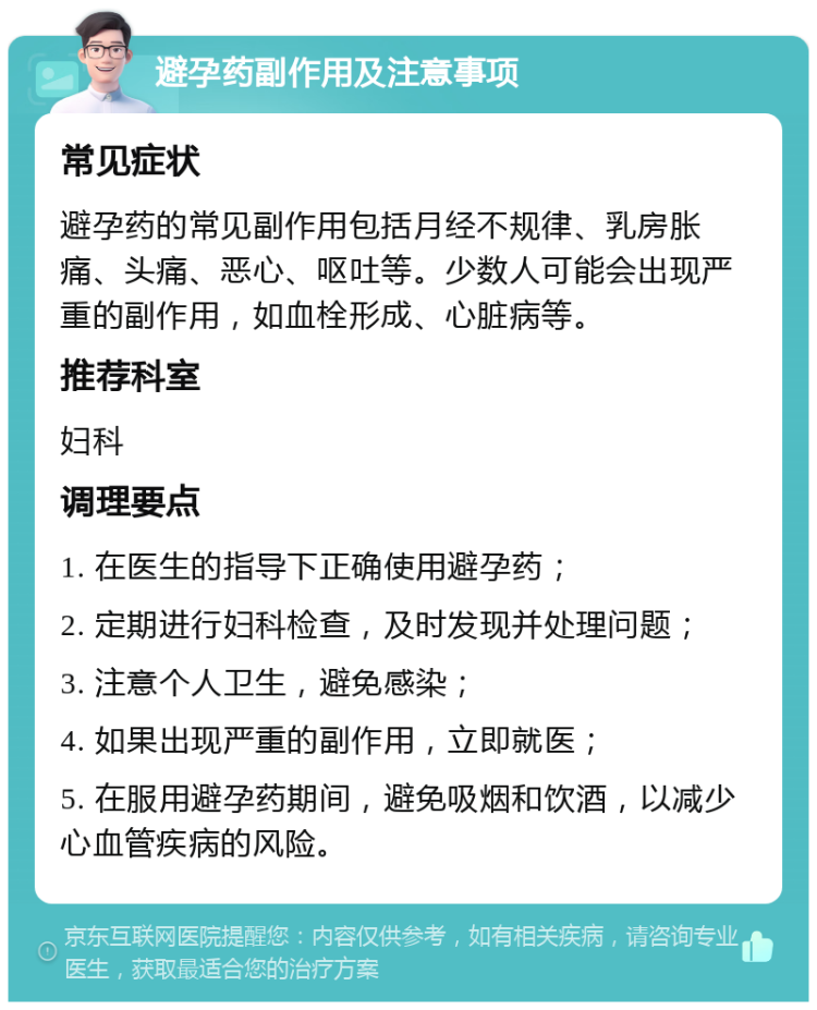 避孕药副作用及注意事项 常见症状 避孕药的常见副作用包括月经不规律、乳房胀痛、头痛、恶心、呕吐等。少数人可能会出现严重的副作用，如血栓形成、心脏病等。 推荐科室 妇科 调理要点 1. 在医生的指导下正确使用避孕药； 2. 定期进行妇科检查，及时发现并处理问题； 3. 注意个人卫生，避免感染； 4. 如果出现严重的副作用，立即就医； 5. 在服用避孕药期间，避免吸烟和饮酒，以减少心血管疾病的风险。