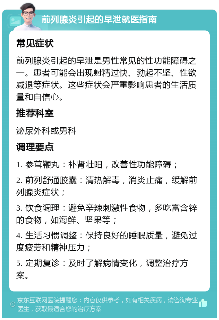 前列腺炎引起的早泄就医指南 常见症状 前列腺炎引起的早泄是男性常见的性功能障碍之一。患者可能会出现射精过快、勃起不坚、性欲减退等症状。这些症状会严重影响患者的生活质量和自信心。 推荐科室 泌尿外科或男科 调理要点 1. 参茸鞭丸：补肾壮阳，改善性功能障碍； 2. 前列舒通胶囊：清热解毒，消炎止痛，缓解前列腺炎症状； 3. 饮食调理：避免辛辣刺激性食物，多吃富含锌的食物，如海鲜、坚果等； 4. 生活习惯调整：保持良好的睡眠质量，避免过度疲劳和精神压力； 5. 定期复诊：及时了解病情变化，调整治疗方案。