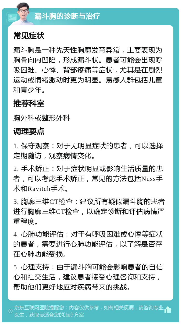 漏斗胸的诊断与治疗 常见症状 漏斗胸是一种先天性胸廓发育异常，主要表现为胸骨向内凹陷，形成漏斗状。患者可能会出现呼吸困难、心悸、背部疼痛等症状，尤其是在剧烈运动或情绪激动时更为明显。易感人群包括儿童和青少年。 推荐科室 胸外科或整形外科 调理要点 1. 保守观察：对于无明显症状的患者，可以选择定期随访，观察病情变化。 2. 手术矫正：对于症状明显或影响生活质量的患者，可以考虑手术矫正，常见的方法包括Nuss手术和Ravitch手术。 3. 胸廓三维CT检查：建议所有疑似漏斗胸的患者进行胸廓三维CT检查，以确定诊断和评估病情严重程度。 4. 心肺功能评估：对于有呼吸困难或心悸等症状的患者，需要进行心肺功能评估，以了解是否存在心肺功能受损。 5. 心理支持：由于漏斗胸可能会影响患者的自信心和社交生活，建议患者接受心理咨询和支持，帮助他们更好地应对疾病带来的挑战。