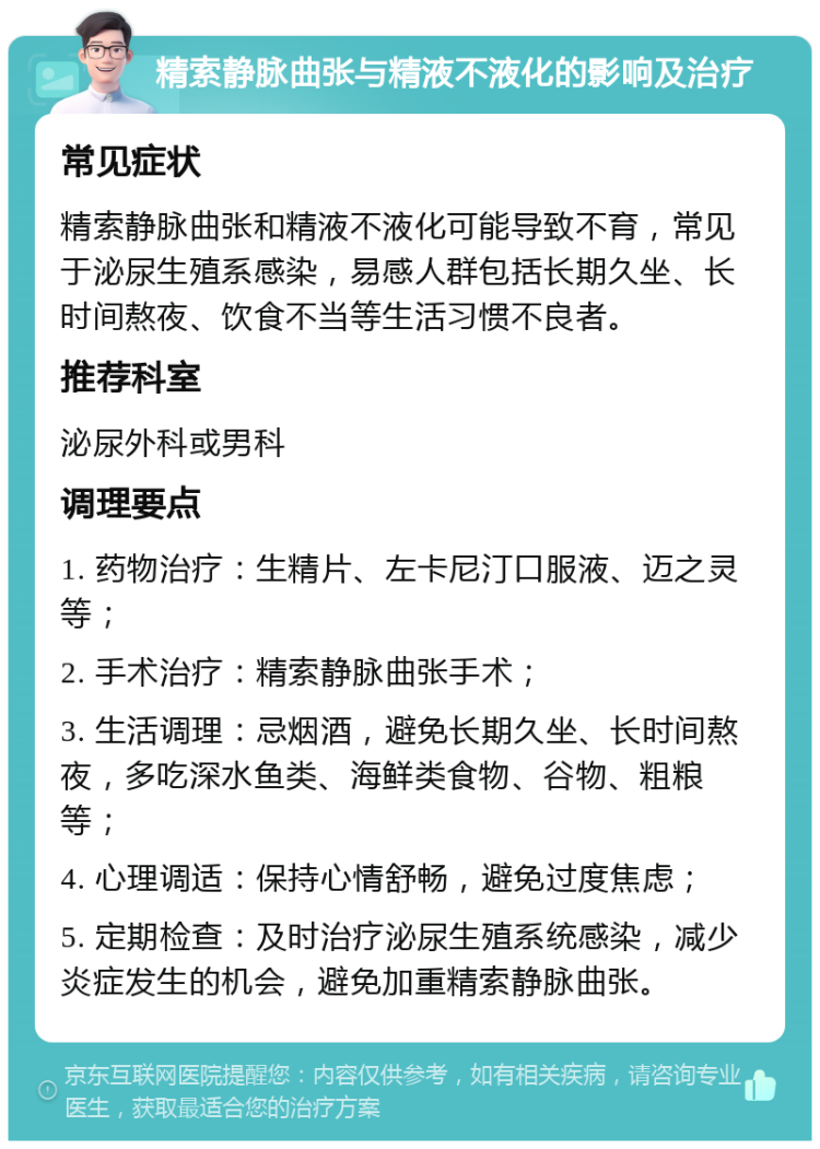 精索静脉曲张与精液不液化的影响及治疗 常见症状 精索静脉曲张和精液不液化可能导致不育，常见于泌尿生殖系感染，易感人群包括长期久坐、长时间熬夜、饮食不当等生活习惯不良者。 推荐科室 泌尿外科或男科 调理要点 1. 药物治疗：生精片、左卡尼汀口服液、迈之灵等； 2. 手术治疗：精索静脉曲张手术； 3. 生活调理：忌烟酒，避免长期久坐、长时间熬夜，多吃深水鱼类、海鲜类食物、谷物、粗粮等； 4. 心理调适：保持心情舒畅，避免过度焦虑； 5. 定期检查：及时治疗泌尿生殖系统感染，减少炎症发生的机会，避免加重精索静脉曲张。