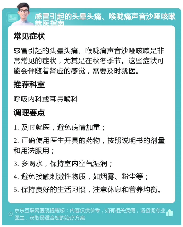 感冒引起的头晕头痛、喉咙痛声音沙哑咳嗽就医指南 常见症状 感冒引起的头晕头痛、喉咙痛声音沙哑咳嗽是非常常见的症状，尤其是在秋冬季节。这些症状可能会伴随着肾虚的感觉，需要及时就医。 推荐科室 呼吸内科或耳鼻喉科 调理要点 1. 及时就医，避免病情加重； 2. 正确使用医生开具的药物，按照说明书的剂量和用法服用； 3. 多喝水，保持室内空气湿润； 4. 避免接触刺激性物质，如烟雾、粉尘等； 5. 保持良好的生活习惯，注意休息和营养均衡。