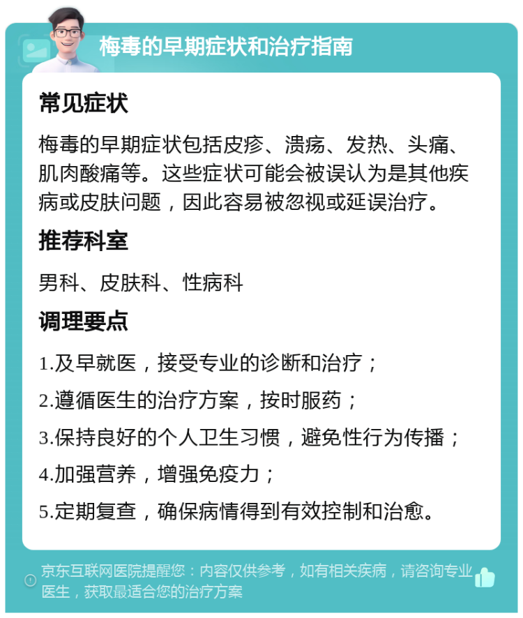 梅毒的早期症状和治疗指南 常见症状 梅毒的早期症状包括皮疹、溃疡、发热、头痛、肌肉酸痛等。这些症状可能会被误认为是其他疾病或皮肤问题，因此容易被忽视或延误治疗。 推荐科室 男科、皮肤科、性病科 调理要点 1.及早就医，接受专业的诊断和治疗； 2.遵循医生的治疗方案，按时服药； 3.保持良好的个人卫生习惯，避免性行为传播； 4.加强营养，增强免疫力； 5.定期复查，确保病情得到有效控制和治愈。