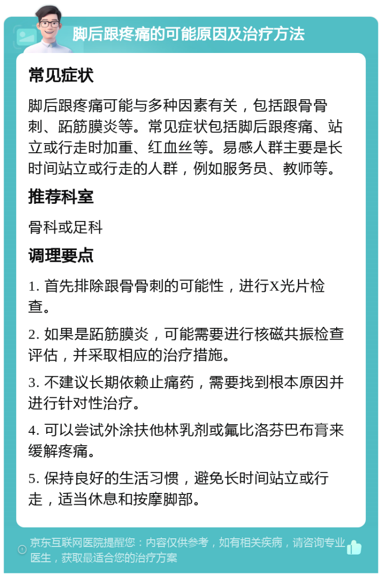 脚后跟疼痛的可能原因及治疗方法 常见症状 脚后跟疼痛可能与多种因素有关，包括跟骨骨刺、跖筋膜炎等。常见症状包括脚后跟疼痛、站立或行走时加重、红血丝等。易感人群主要是长时间站立或行走的人群，例如服务员、教师等。 推荐科室 骨科或足科 调理要点 1. 首先排除跟骨骨刺的可能性，进行X光片检查。 2. 如果是跖筋膜炎，可能需要进行核磁共振检查评估，并采取相应的治疗措施。 3. 不建议长期依赖止痛药，需要找到根本原因并进行针对性治疗。 4. 可以尝试外涂扶他林乳剂或氟比洛芬巴布膏来缓解疼痛。 5. 保持良好的生活习惯，避免长时间站立或行走，适当休息和按摩脚部。