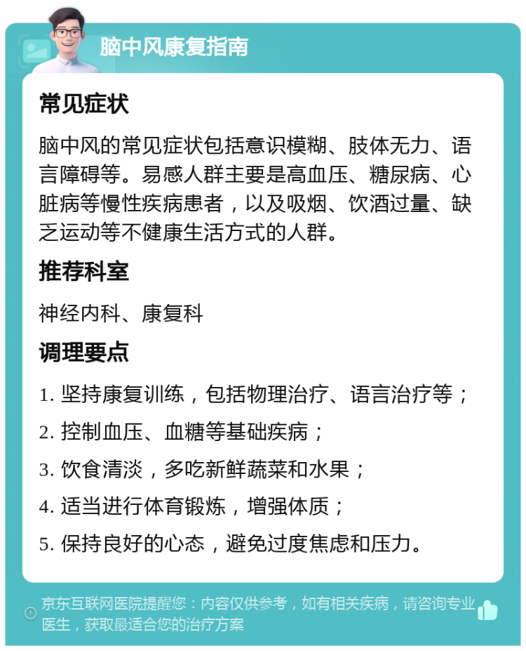 脑中风康复指南 常见症状 脑中风的常见症状包括意识模糊、肢体无力、语言障碍等。易感人群主要是高血压、糖尿病、心脏病等慢性疾病患者，以及吸烟、饮酒过量、缺乏运动等不健康生活方式的人群。 推荐科室 神经内科、康复科 调理要点 1. 坚持康复训练，包括物理治疗、语言治疗等； 2. 控制血压、血糖等基础疾病； 3. 饮食清淡，多吃新鲜蔬菜和水果； 4. 适当进行体育锻炼，增强体质； 5. 保持良好的心态，避免过度焦虑和压力。