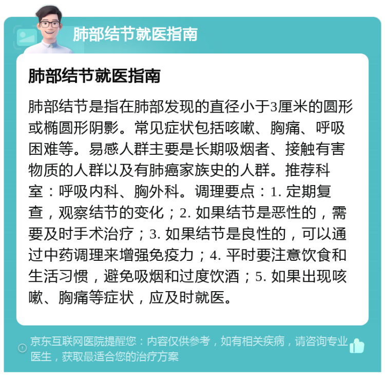 肺部结节就医指南 肺部结节就医指南 肺部结节是指在肺部发现的直径小于3厘米的圆形或椭圆形阴影。常见症状包括咳嗽、胸痛、呼吸困难等。易感人群主要是长期吸烟者、接触有害物质的人群以及有肺癌家族史的人群。推荐科室：呼吸内科、胸外科。调理要点：1. 定期复查，观察结节的变化；2. 如果结节是恶性的，需要及时手术治疗；3. 如果结节是良性的，可以通过中药调理来增强免疫力；4. 平时要注意饮食和生活习惯，避免吸烟和过度饮酒；5. 如果出现咳嗽、胸痛等症状，应及时就医。