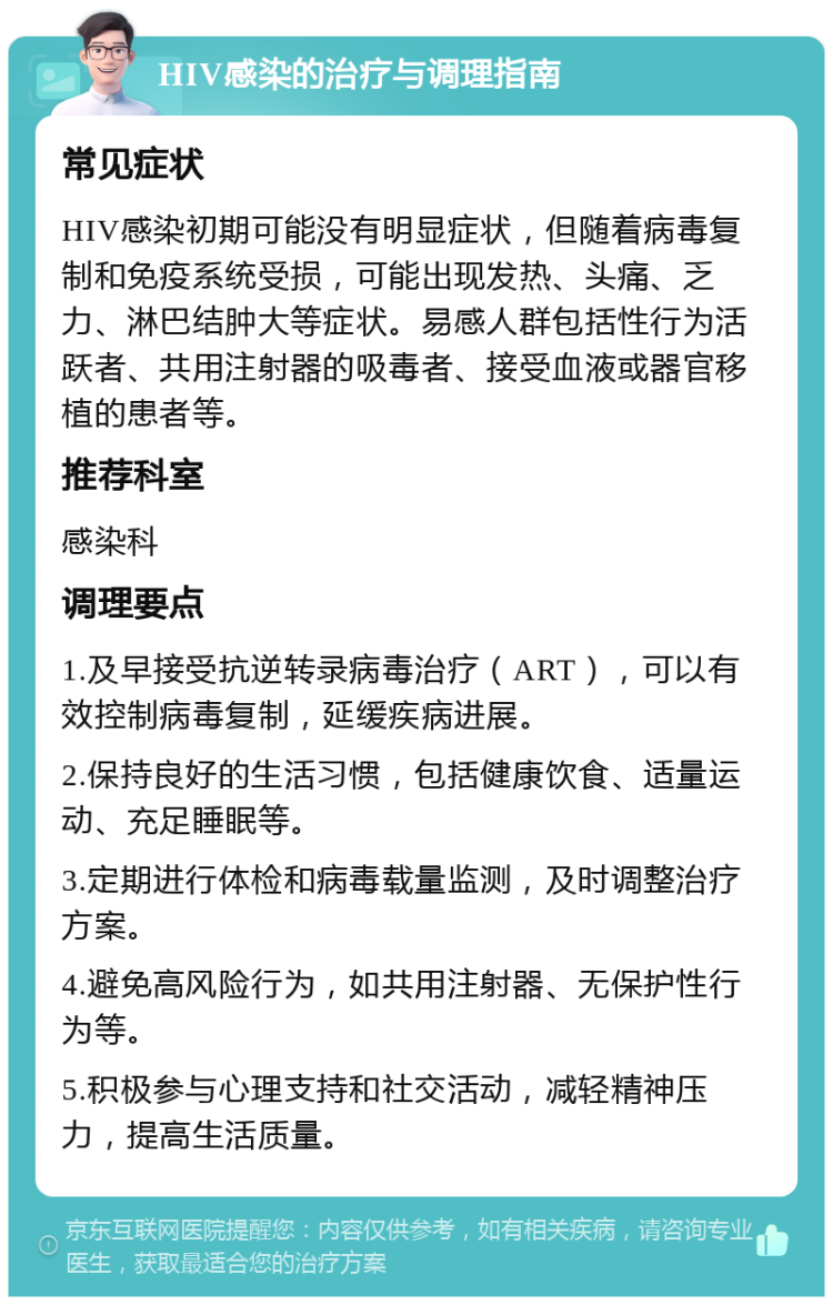 HIV感染的治疗与调理指南 常见症状 HIV感染初期可能没有明显症状，但随着病毒复制和免疫系统受损，可能出现发热、头痛、乏力、淋巴结肿大等症状。易感人群包括性行为活跃者、共用注射器的吸毒者、接受血液或器官移植的患者等。 推荐科室 感染科 调理要点 1.及早接受抗逆转录病毒治疗（ART），可以有效控制病毒复制，延缓疾病进展。 2.保持良好的生活习惯，包括健康饮食、适量运动、充足睡眠等。 3.定期进行体检和病毒载量监测，及时调整治疗方案。 4.避免高风险行为，如共用注射器、无保护性行为等。 5.积极参与心理支持和社交活动，减轻精神压力，提高生活质量。