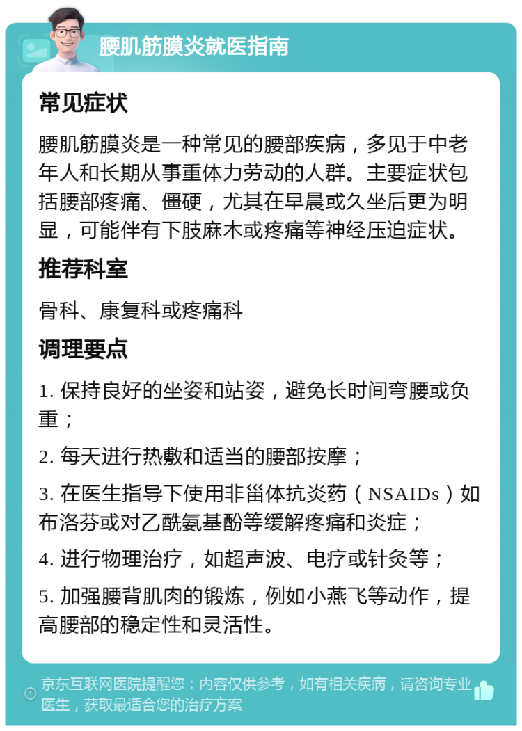 腰肌筋膜炎就医指南 常见症状 腰肌筋膜炎是一种常见的腰部疾病，多见于中老年人和长期从事重体力劳动的人群。主要症状包括腰部疼痛、僵硬，尤其在早晨或久坐后更为明显，可能伴有下肢麻木或疼痛等神经压迫症状。 推荐科室 骨科、康复科或疼痛科 调理要点 1. 保持良好的坐姿和站姿，避免长时间弯腰或负重； 2. 每天进行热敷和适当的腰部按摩； 3. 在医生指导下使用非甾体抗炎药（NSAIDs）如布洛芬或对乙酰氨基酚等缓解疼痛和炎症； 4. 进行物理治疗，如超声波、电疗或针灸等； 5. 加强腰背肌肉的锻炼，例如小燕飞等动作，提高腰部的稳定性和灵活性。