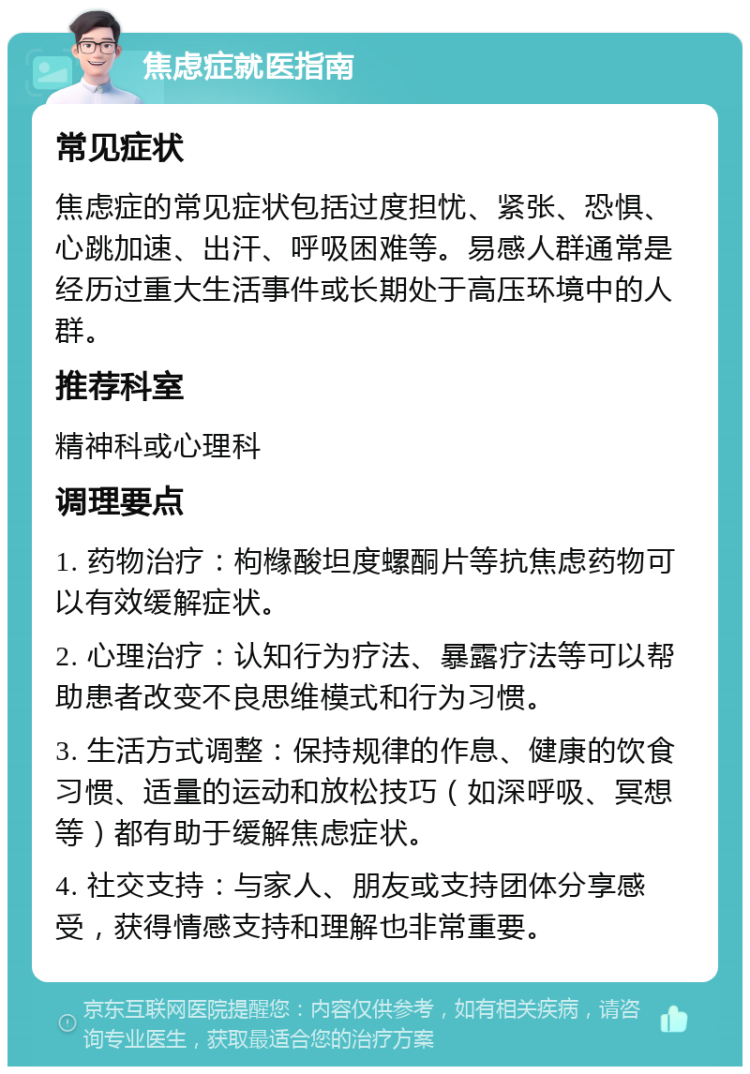 焦虑症就医指南 常见症状 焦虑症的常见症状包括过度担忧、紧张、恐惧、心跳加速、出汗、呼吸困难等。易感人群通常是经历过重大生活事件或长期处于高压环境中的人群。 推荐科室 精神科或心理科 调理要点 1. 药物治疗：枸橼酸坦度螺酮片等抗焦虑药物可以有效缓解症状。 2. 心理治疗：认知行为疗法、暴露疗法等可以帮助患者改变不良思维模式和行为习惯。 3. 生活方式调整：保持规律的作息、健康的饮食习惯、适量的运动和放松技巧（如深呼吸、冥想等）都有助于缓解焦虑症状。 4. 社交支持：与家人、朋友或支持团体分享感受，获得情感支持和理解也非常重要。