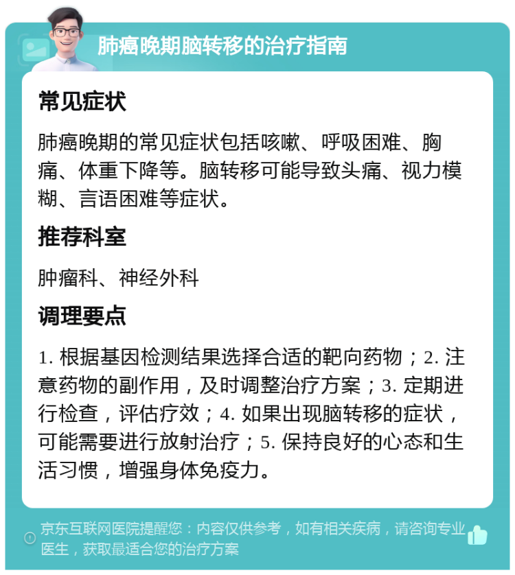 肺癌晚期脑转移的治疗指南 常见症状 肺癌晚期的常见症状包括咳嗽、呼吸困难、胸痛、体重下降等。脑转移可能导致头痛、视力模糊、言语困难等症状。 推荐科室 肿瘤科、神经外科 调理要点 1. 根据基因检测结果选择合适的靶向药物；2. 注意药物的副作用，及时调整治疗方案；3. 定期进行检查，评估疗效；4. 如果出现脑转移的症状，可能需要进行放射治疗；5. 保持良好的心态和生活习惯，增强身体免疫力。