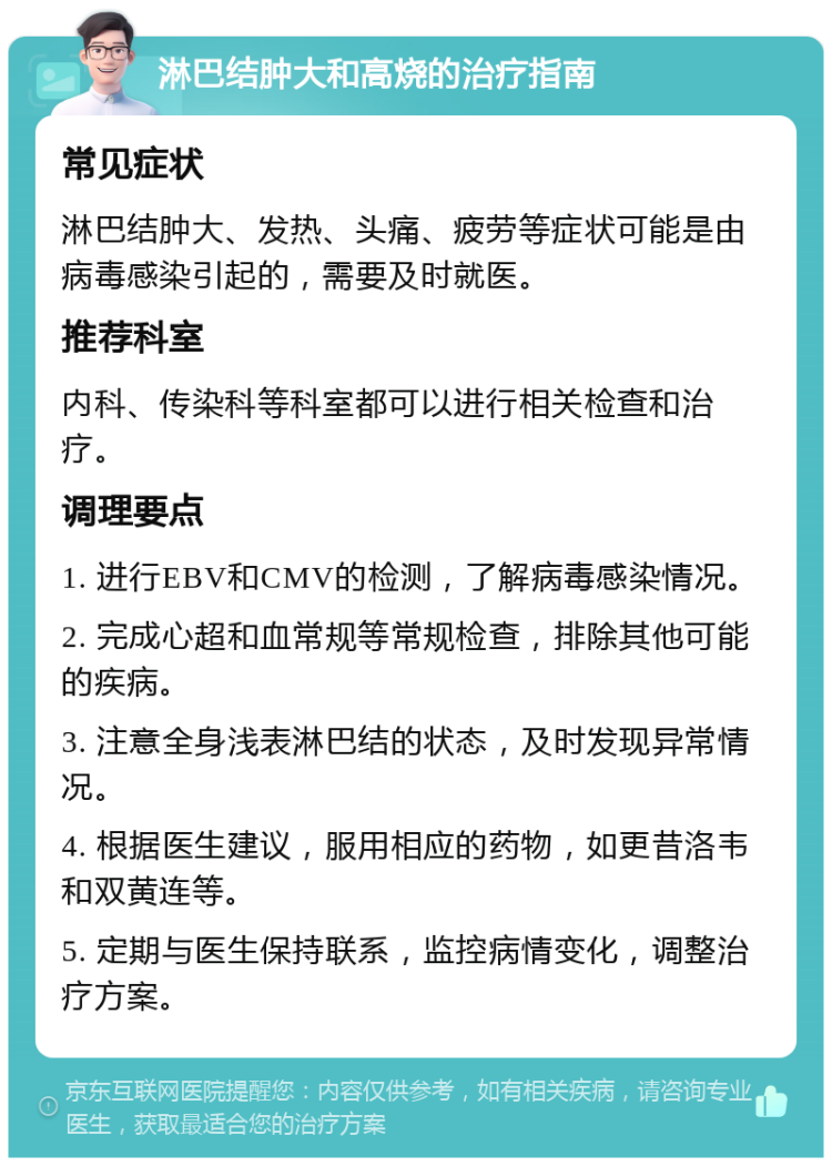 淋巴结肿大和高烧的治疗指南 常见症状 淋巴结肿大、发热、头痛、疲劳等症状可能是由病毒感染引起的，需要及时就医。 推荐科室 内科、传染科等科室都可以进行相关检查和治疗。 调理要点 1. 进行EBV和CMV的检测，了解病毒感染情况。 2. 完成心超和血常规等常规检查，排除其他可能的疾病。 3. 注意全身浅表淋巴结的状态，及时发现异常情况。 4. 根据医生建议，服用相应的药物，如更昔洛韦和双黄连等。 5. 定期与医生保持联系，监控病情变化，调整治疗方案。