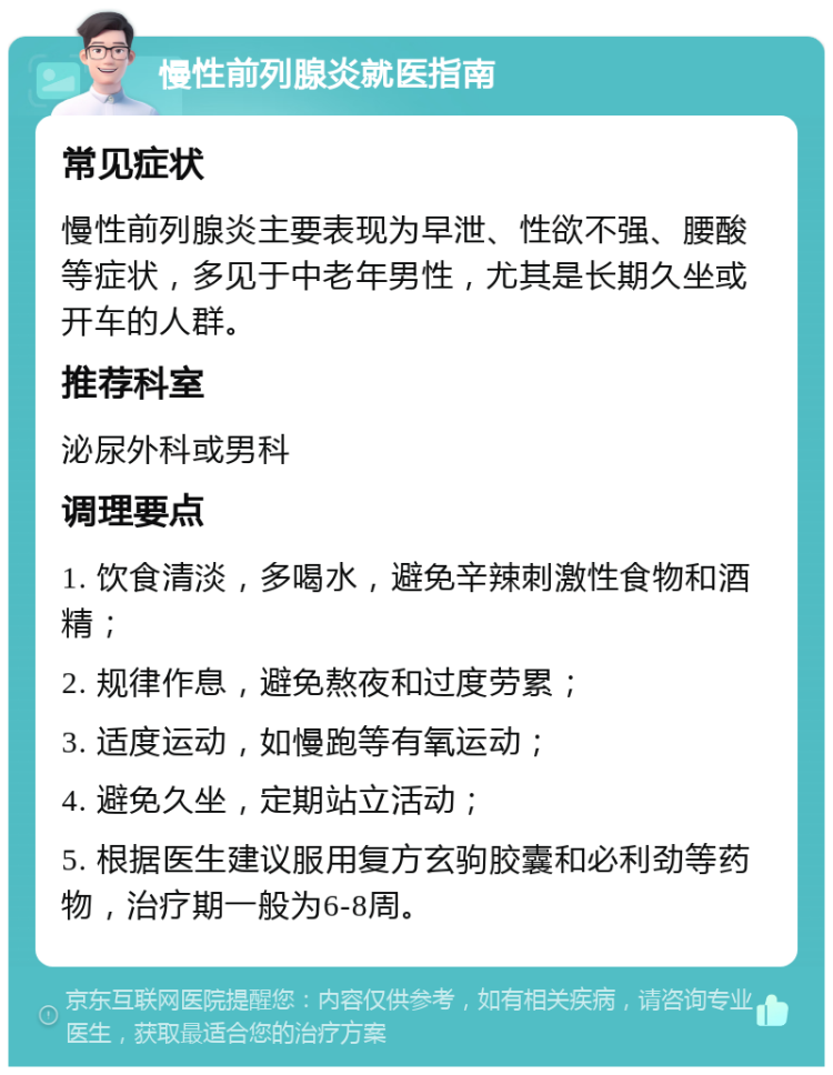 慢性前列腺炎就医指南 常见症状 慢性前列腺炎主要表现为早泄、性欲不强、腰酸等症状，多见于中老年男性，尤其是长期久坐或开车的人群。 推荐科室 泌尿外科或男科 调理要点 1. 饮食清淡，多喝水，避免辛辣刺激性食物和酒精； 2. 规律作息，避免熬夜和过度劳累； 3. 适度运动，如慢跑等有氧运动； 4. 避免久坐，定期站立活动； 5. 根据医生建议服用复方玄驹胶囊和必利劲等药物，治疗期一般为6-8周。