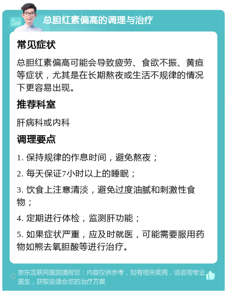 总胆红素偏高的调理与治疗 常见症状 总胆红素偏高可能会导致疲劳、食欲不振、黄疸等症状，尤其是在长期熬夜或生活不规律的情况下更容易出现。 推荐科室 肝病科或内科 调理要点 1. 保持规律的作息时间，避免熬夜； 2. 每天保证7小时以上的睡眠； 3. 饮食上注意清淡，避免过度油腻和刺激性食物； 4. 定期进行体检，监测肝功能； 5. 如果症状严重，应及时就医，可能需要服用药物如熊去氧胆酸等进行治疗。