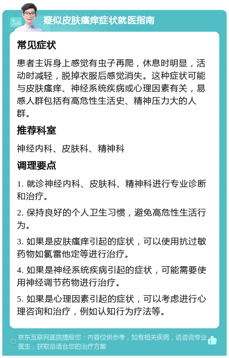 疑似皮肤瘙痒症状就医指南 常见症状 患者主诉身上感觉有虫子再爬，休息时明显，活动时减轻，脱掉衣服后感觉消失。这种症状可能与皮肤瘙痒、神经系统疾病或心理因素有关，易感人群包括有高危性生活史、精神压力大的人群。 推荐科室 神经内科、皮肤科、精神科 调理要点 1. 就诊神经内科、皮肤科、精神科进行专业诊断和治疗。 2. 保持良好的个人卫生习惯，避免高危性生活行为。 3. 如果是皮肤瘙痒引起的症状，可以使用抗过敏药物如氯雷他定等进行治疗。 4. 如果是神经系统疾病引起的症状，可能需要使用神经调节药物进行治疗。 5. 如果是心理因素引起的症状，可以考虑进行心理咨询和治疗，例如认知行为疗法等。