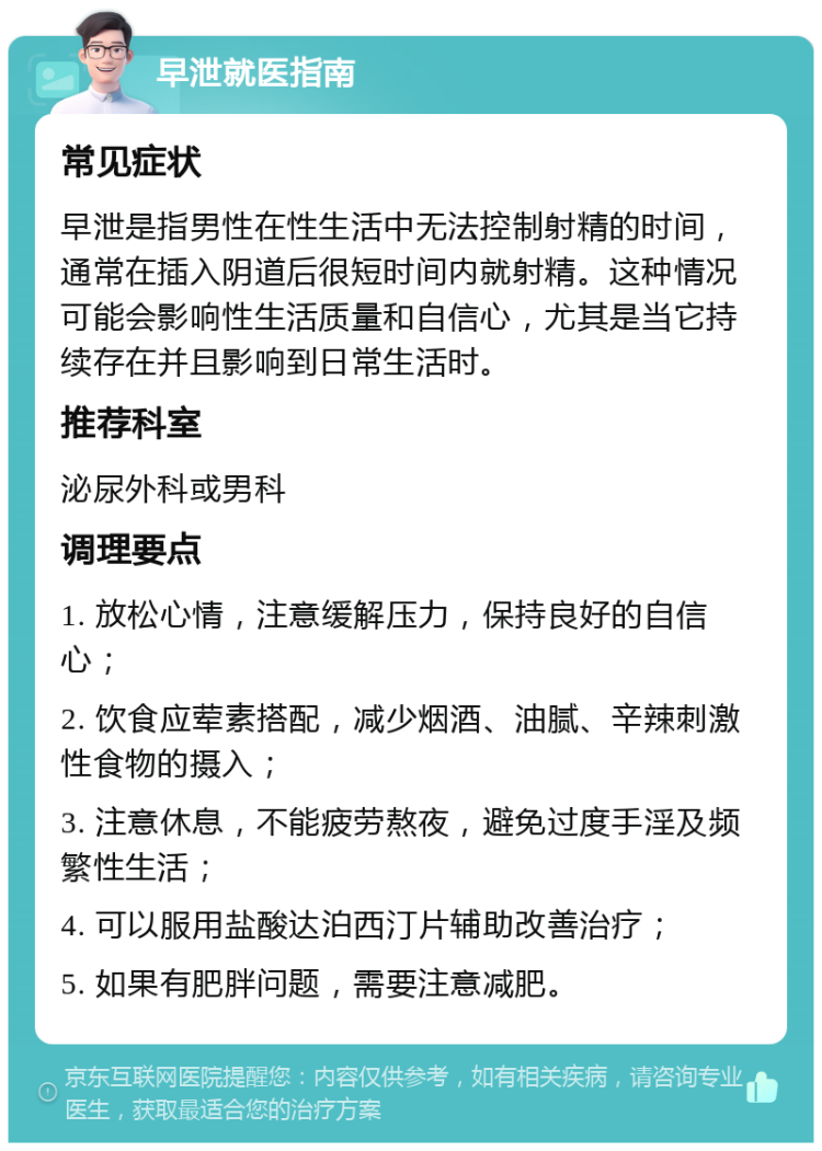 早泄就医指南 常见症状 早泄是指男性在性生活中无法控制射精的时间，通常在插入阴道后很短时间内就射精。这种情况可能会影响性生活质量和自信心，尤其是当它持续存在并且影响到日常生活时。 推荐科室 泌尿外科或男科 调理要点 1. 放松心情，注意缓解压力，保持良好的自信心； 2. 饮食应荤素搭配，减少烟酒、油腻、辛辣刺激性食物的摄入； 3. 注意休息，不能疲劳熬夜，避免过度手淫及频繁性生活； 4. 可以服用盐酸达泊西汀片辅助改善治疗； 5. 如果有肥胖问题，需要注意减肥。