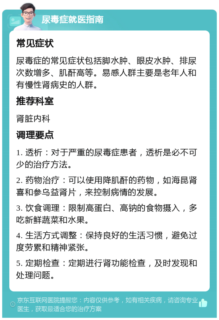 尿毒症就医指南 常见症状 尿毒症的常见症状包括脚水肿、眼皮水肿、排尿次数增多、肌酐高等。易感人群主要是老年人和有慢性肾病史的人群。 推荐科室 肾脏内科 调理要点 1. 透析：对于严重的尿毒症患者，透析是必不可少的治疗方法。 2. 药物治疗：可以使用降肌酐的药物，如海昆肾喜和参乌益肾片，来控制病情的发展。 3. 饮食调理：限制高蛋白、高钠的食物摄入，多吃新鲜蔬菜和水果。 4. 生活方式调整：保持良好的生活习惯，避免过度劳累和精神紧张。 5. 定期检查：定期进行肾功能检查，及时发现和处理问题。