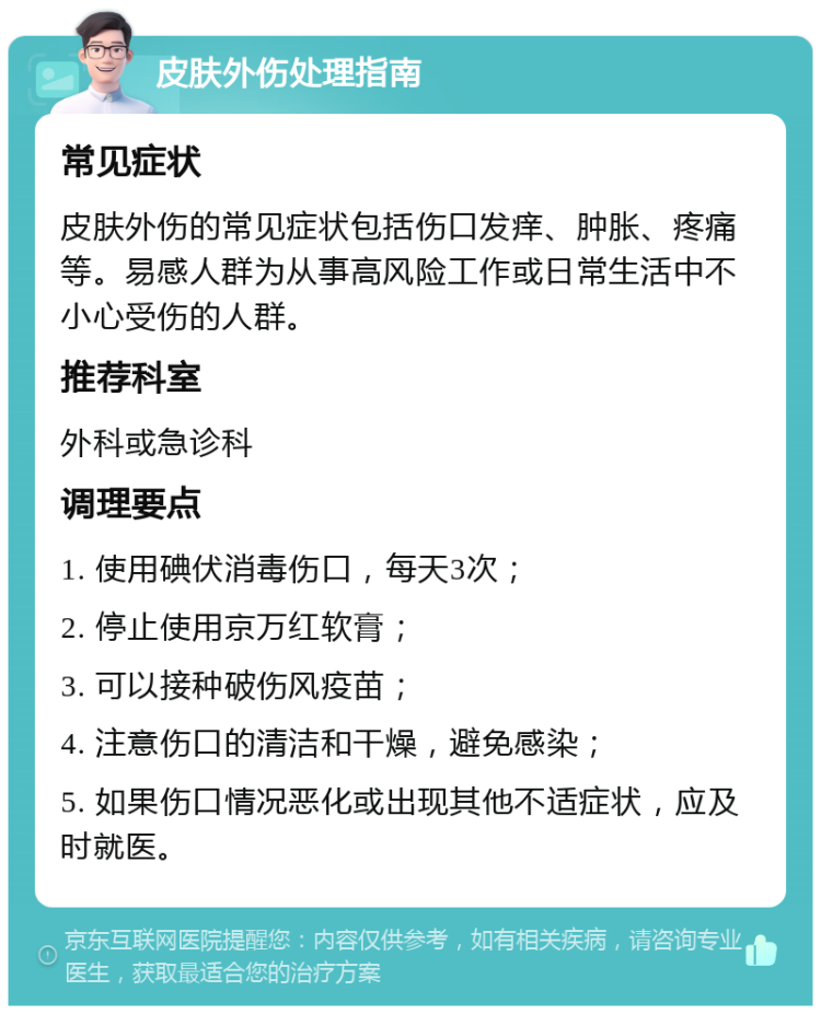 皮肤外伤处理指南 常见症状 皮肤外伤的常见症状包括伤口发痒、肿胀、疼痛等。易感人群为从事高风险工作或日常生活中不小心受伤的人群。 推荐科室 外科或急诊科 调理要点 1. 使用碘伏消毒伤口，每天3次； 2. 停止使用京万红软膏； 3. 可以接种破伤风疫苗； 4. 注意伤口的清洁和干燥，避免感染； 5. 如果伤口情况恶化或出现其他不适症状，应及时就医。