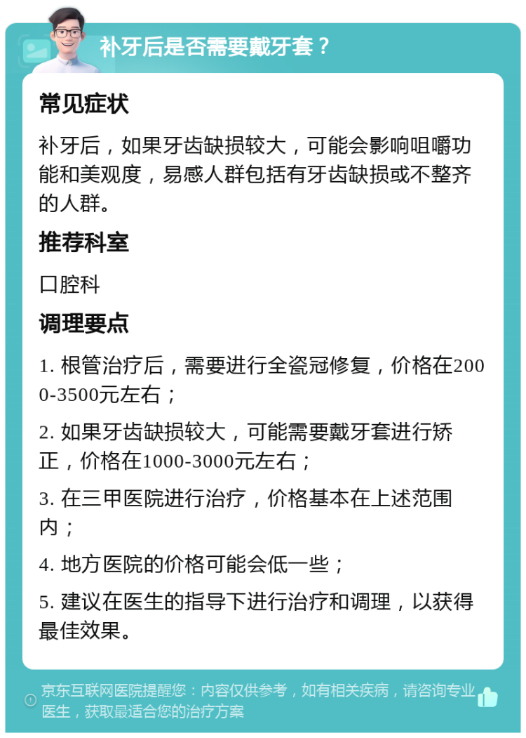 补牙后是否需要戴牙套？ 常见症状 补牙后，如果牙齿缺损较大，可能会影响咀嚼功能和美观度，易感人群包括有牙齿缺损或不整齐的人群。 推荐科室 口腔科 调理要点 1. 根管治疗后，需要进行全瓷冠修复，价格在2000-3500元左右； 2. 如果牙齿缺损较大，可能需要戴牙套进行矫正，价格在1000-3000元左右； 3. 在三甲医院进行治疗，价格基本在上述范围内； 4. 地方医院的价格可能会低一些； 5. 建议在医生的指导下进行治疗和调理，以获得最佳效果。