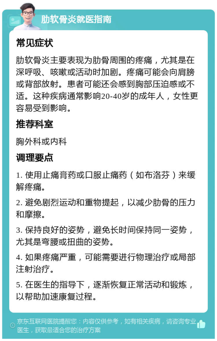 肋软骨炎就医指南 常见症状 肋软骨炎主要表现为肋骨周围的疼痛，尤其是在深呼吸、咳嗽或活动时加剧。疼痛可能会向肩膀或背部放射。患者可能还会感到胸部压迫感或不适。这种疾病通常影响20-40岁的成年人，女性更容易受到影响。 推荐科室 胸外科或内科 调理要点 1. 使用止痛膏药或口服止痛药（如布洛芬）来缓解疼痛。 2. 避免剧烈运动和重物提起，以减少肋骨的压力和摩擦。 3. 保持良好的姿势，避免长时间保持同一姿势，尤其是弯腰或扭曲的姿势。 4. 如果疼痛严重，可能需要进行物理治疗或局部注射治疗。 5. 在医生的指导下，逐渐恢复正常活动和锻炼，以帮助加速康复过程。