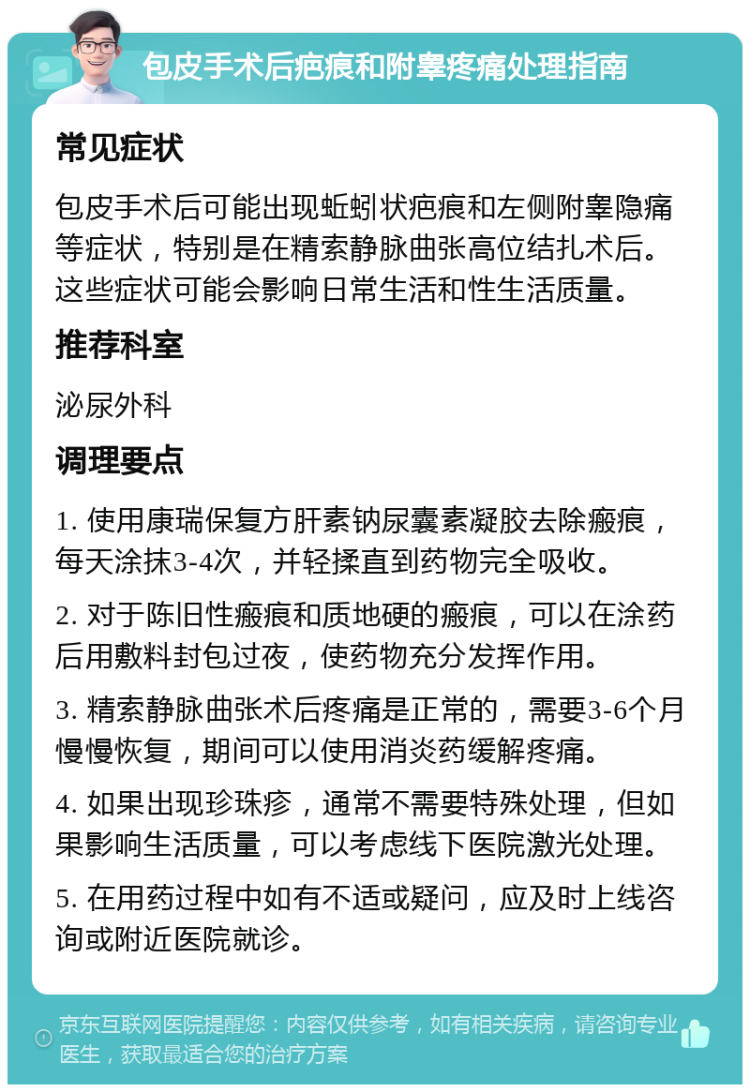 包皮手术后疤痕和附睾疼痛处理指南 常见症状 包皮手术后可能出现蚯蚓状疤痕和左侧附睾隐痛等症状，特别是在精索静脉曲张高位结扎术后。这些症状可能会影响日常生活和性生活质量。 推荐科室 泌尿外科 调理要点 1. 使用康瑞保复方肝素钠尿囊素凝胶去除瘢痕，每天涂抹3-4次，并轻揉直到药物完全吸收。 2. 对于陈旧性瘢痕和质地硬的瘢痕，可以在涂药后用敷料封包过夜，使药物充分发挥作用。 3. 精索静脉曲张术后疼痛是正常的，需要3-6个月慢慢恢复，期间可以使用消炎药缓解疼痛。 4. 如果出现珍珠疹，通常不需要特殊处理，但如果影响生活质量，可以考虑线下医院激光处理。 5. 在用药过程中如有不适或疑问，应及时上线咨询或附近医院就诊。