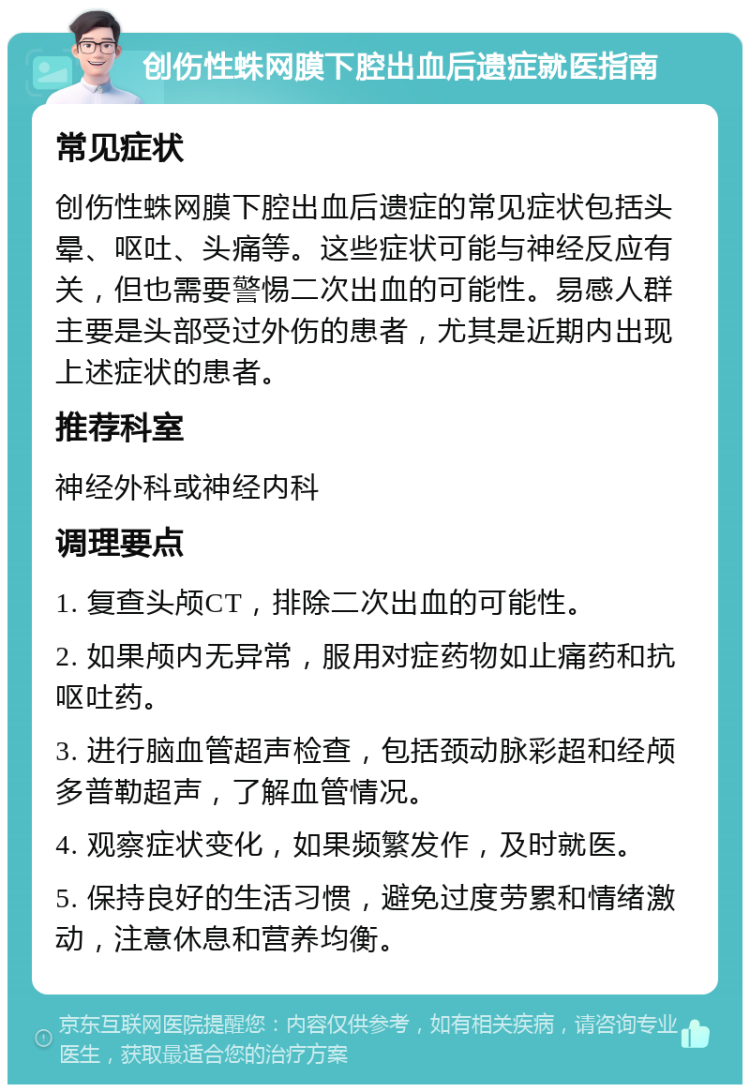 创伤性蛛网膜下腔出血后遗症就医指南 常见症状 创伤性蛛网膜下腔出血后遗症的常见症状包括头晕、呕吐、头痛等。这些症状可能与神经反应有关，但也需要警惕二次出血的可能性。易感人群主要是头部受过外伤的患者，尤其是近期内出现上述症状的患者。 推荐科室 神经外科或神经内科 调理要点 1. 复查头颅CT，排除二次出血的可能性。 2. 如果颅内无异常，服用对症药物如止痛药和抗呕吐药。 3. 进行脑血管超声检查，包括颈动脉彩超和经颅多普勒超声，了解血管情况。 4. 观察症状变化，如果频繁发作，及时就医。 5. 保持良好的生活习惯，避免过度劳累和情绪激动，注意休息和营养均衡。