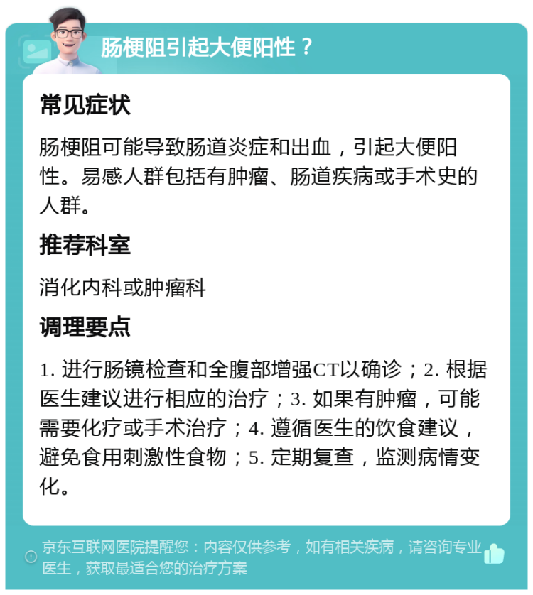 肠梗阻引起大便阳性？ 常见症状 肠梗阻可能导致肠道炎症和出血，引起大便阳性。易感人群包括有肿瘤、肠道疾病或手术史的人群。 推荐科室 消化内科或肿瘤科 调理要点 1. 进行肠镜检查和全腹部增强CT以确诊；2. 根据医生建议进行相应的治疗；3. 如果有肿瘤，可能需要化疗或手术治疗；4. 遵循医生的饮食建议，避免食用刺激性食物；5. 定期复查，监测病情变化。