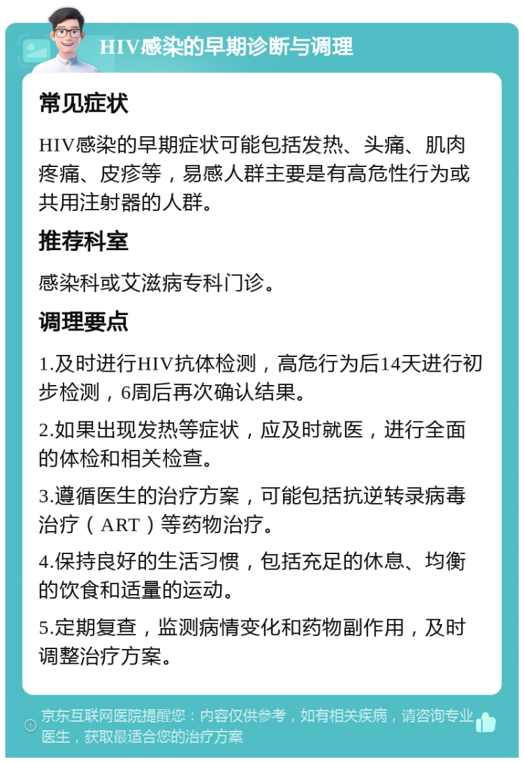 HIV感染的早期诊断与调理 常见症状 HIV感染的早期症状可能包括发热、头痛、肌肉疼痛、皮疹等，易感人群主要是有高危性行为或共用注射器的人群。 推荐科室 感染科或艾滋病专科门诊。 调理要点 1.及时进行HIV抗体检测，高危行为后14天进行初步检测，6周后再次确认结果。 2.如果出现发热等症状，应及时就医，进行全面的体检和相关检查。 3.遵循医生的治疗方案，可能包括抗逆转录病毒治疗（ART）等药物治疗。 4.保持良好的生活习惯，包括充足的休息、均衡的饮食和适量的运动。 5.定期复查，监测病情变化和药物副作用，及时调整治疗方案。