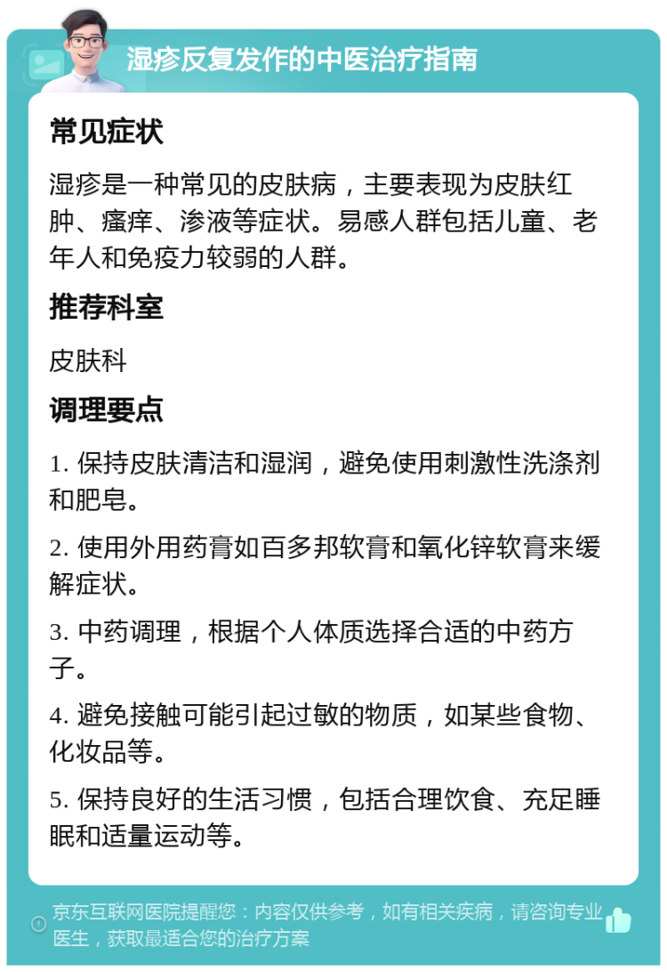 湿疹反复发作的中医治疗指南 常见症状 湿疹是一种常见的皮肤病，主要表现为皮肤红肿、瘙痒、渗液等症状。易感人群包括儿童、老年人和免疫力较弱的人群。 推荐科室 皮肤科 调理要点 1. 保持皮肤清洁和湿润，避免使用刺激性洗涤剂和肥皂。 2. 使用外用药膏如百多邦软膏和氧化锌软膏来缓解症状。 3. 中药调理，根据个人体质选择合适的中药方子。 4. 避免接触可能引起过敏的物质，如某些食物、化妆品等。 5. 保持良好的生活习惯，包括合理饮食、充足睡眠和适量运动等。