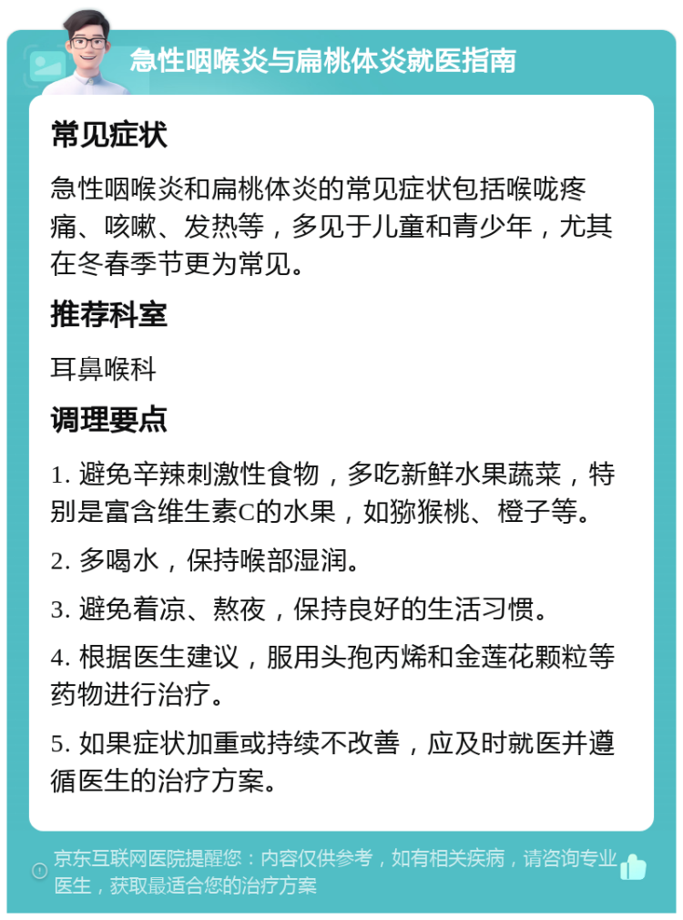 急性咽喉炎与扁桃体炎就医指南 常见症状 急性咽喉炎和扁桃体炎的常见症状包括喉咙疼痛、咳嗽、发热等，多见于儿童和青少年，尤其在冬春季节更为常见。 推荐科室 耳鼻喉科 调理要点 1. 避免辛辣刺激性食物，多吃新鲜水果蔬菜，特别是富含维生素C的水果，如猕猴桃、橙子等。 2. 多喝水，保持喉部湿润。 3. 避免着凉、熬夜，保持良好的生活习惯。 4. 根据医生建议，服用头孢丙烯和金莲花颗粒等药物进行治疗。 5. 如果症状加重或持续不改善，应及时就医并遵循医生的治疗方案。