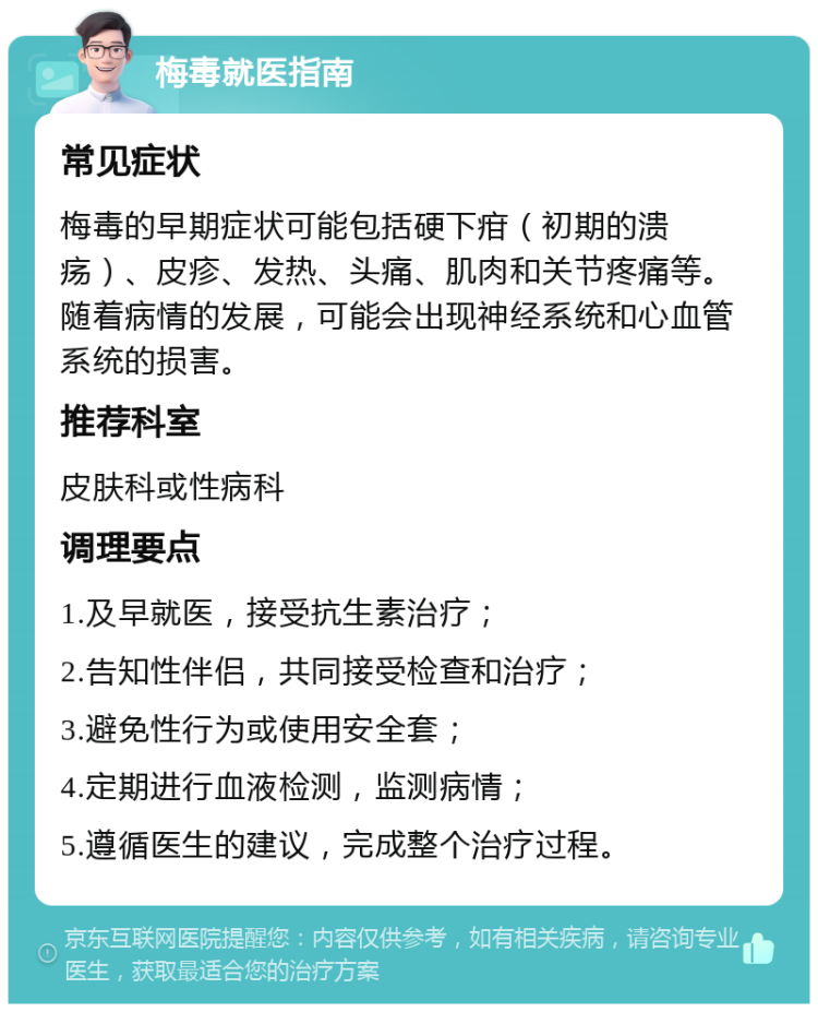 梅毒就医指南 常见症状 梅毒的早期症状可能包括硬下疳（初期的溃疡）、皮疹、发热、头痛、肌肉和关节疼痛等。随着病情的发展，可能会出现神经系统和心血管系统的损害。 推荐科室 皮肤科或性病科 调理要点 1.及早就医，接受抗生素治疗； 2.告知性伴侣，共同接受检查和治疗； 3.避免性行为或使用安全套； 4.定期进行血液检测，监测病情； 5.遵循医生的建议，完成整个治疗过程。