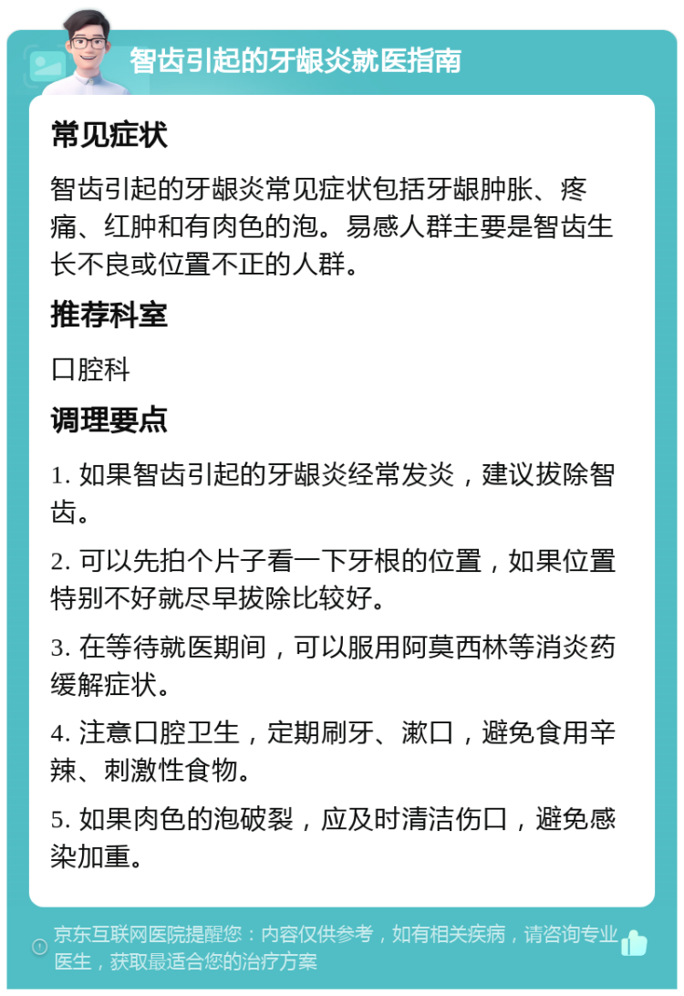 智齿引起的牙龈炎就医指南 常见症状 智齿引起的牙龈炎常见症状包括牙龈肿胀、疼痛、红肿和有肉色的泡。易感人群主要是智齿生长不良或位置不正的人群。 推荐科室 口腔科 调理要点 1. 如果智齿引起的牙龈炎经常发炎，建议拔除智齿。 2. 可以先拍个片子看一下牙根的位置，如果位置特别不好就尽早拔除比较好。 3. 在等待就医期间，可以服用阿莫西林等消炎药缓解症状。 4. 注意口腔卫生，定期刷牙、漱口，避免食用辛辣、刺激性食物。 5. 如果肉色的泡破裂，应及时清洁伤口，避免感染加重。