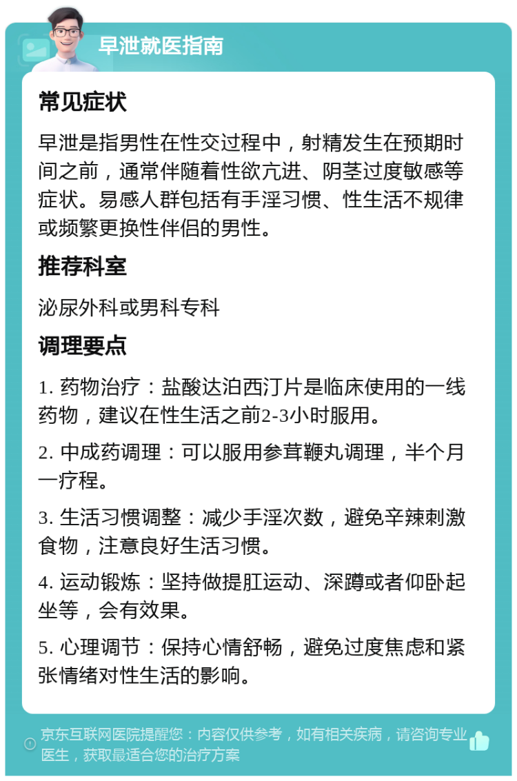 早泄就医指南 常见症状 早泄是指男性在性交过程中，射精发生在预期时间之前，通常伴随着性欲亢进、阴茎过度敏感等症状。易感人群包括有手淫习惯、性生活不规律或频繁更换性伴侣的男性。 推荐科室 泌尿外科或男科专科 调理要点 1. 药物治疗：盐酸达泊西汀片是临床使用的一线药物，建议在性生活之前2-3小时服用。 2. 中成药调理：可以服用参茸鞭丸调理，半个月一疗程。 3. 生活习惯调整：减少手淫次数，避免辛辣刺激食物，注意良好生活习惯。 4. 运动锻炼：坚持做提肛运动、深蹲或者仰卧起坐等，会有效果。 5. 心理调节：保持心情舒畅，避免过度焦虑和紧张情绪对性生活的影响。