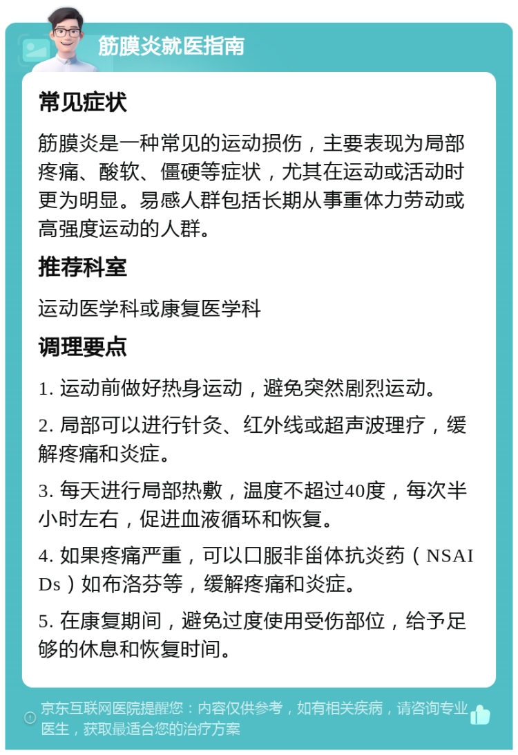 筋膜炎就医指南 常见症状 筋膜炎是一种常见的运动损伤，主要表现为局部疼痛、酸软、僵硬等症状，尤其在运动或活动时更为明显。易感人群包括长期从事重体力劳动或高强度运动的人群。 推荐科室 运动医学科或康复医学科 调理要点 1. 运动前做好热身运动，避免突然剧烈运动。 2. 局部可以进行针灸、红外线或超声波理疗，缓解疼痛和炎症。 3. 每天进行局部热敷，温度不超过40度，每次半小时左右，促进血液循环和恢复。 4. 如果疼痛严重，可以口服非甾体抗炎药（NSAIDs）如布洛芬等，缓解疼痛和炎症。 5. 在康复期间，避免过度使用受伤部位，给予足够的休息和恢复时间。