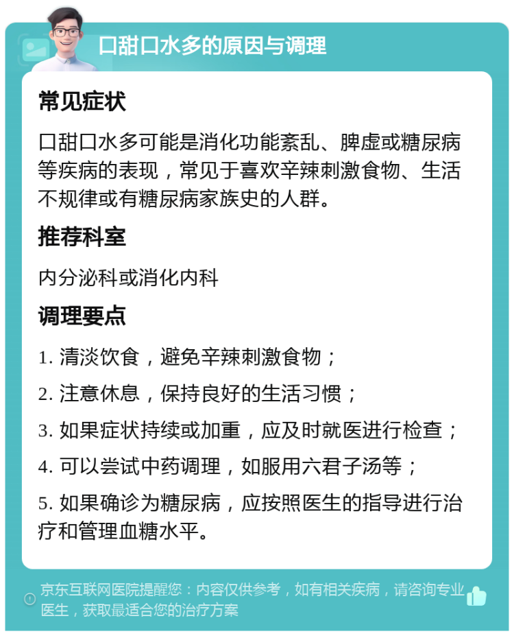 口甜口水多的原因与调理 常见症状 口甜口水多可能是消化功能紊乱、脾虚或糖尿病等疾病的表现，常见于喜欢辛辣刺激食物、生活不规律或有糖尿病家族史的人群。 推荐科室 内分泌科或消化内科 调理要点 1. 清淡饮食，避免辛辣刺激食物； 2. 注意休息，保持良好的生活习惯； 3. 如果症状持续或加重，应及时就医进行检查； 4. 可以尝试中药调理，如服用六君子汤等； 5. 如果确诊为糖尿病，应按照医生的指导进行治疗和管理血糖水平。