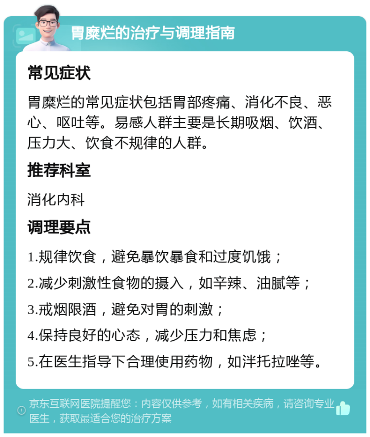 胃糜烂的治疗与调理指南 常见症状 胃糜烂的常见症状包括胃部疼痛、消化不良、恶心、呕吐等。易感人群主要是长期吸烟、饮酒、压力大、饮食不规律的人群。 推荐科室 消化内科 调理要点 1.规律饮食，避免暴饮暴食和过度饥饿； 2.减少刺激性食物的摄入，如辛辣、油腻等； 3.戒烟限酒，避免对胃的刺激； 4.保持良好的心态，减少压力和焦虑； 5.在医生指导下合理使用药物，如泮托拉唑等。