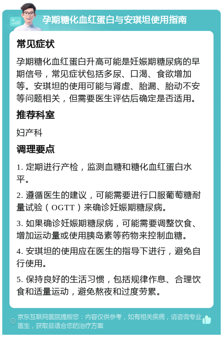 孕期糖化血红蛋白与安琪坦使用指南 常见症状 孕期糖化血红蛋白升高可能是妊娠期糖尿病的早期信号，常见症状包括多尿、口渴、食欲增加等。安琪坦的使用可能与肾虚、胎漏、胎动不安等问题相关，但需要医生评估后确定是否适用。 推荐科室 妇产科 调理要点 1. 定期进行产检，监测血糖和糖化血红蛋白水平。 2. 遵循医生的建议，可能需要进行口服葡萄糖耐量试验（OGTT）来确诊妊娠期糖尿病。 3. 如果确诊妊娠期糖尿病，可能需要调整饮食、增加运动量或使用胰岛素等药物来控制血糖。 4. 安琪坦的使用应在医生的指导下进行，避免自行使用。 5. 保持良好的生活习惯，包括规律作息、合理饮食和适量运动，避免熬夜和过度劳累。