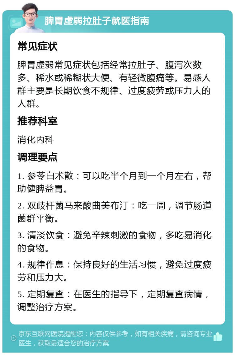 脾胃虚弱拉肚子就医指南 常见症状 脾胃虚弱常见症状包括经常拉肚子、腹泻次数多、稀水或稀糊状大便、有轻微腹痛等。易感人群主要是长期饮食不规律、过度疲劳或压力大的人群。 推荐科室 消化内科 调理要点 1. 参苓白术散：可以吃半个月到一个月左右，帮助健脾益胃。 2. 双歧杆菌马来酸曲美布汀：吃一周，调节肠道菌群平衡。 3. 清淡饮食：避免辛辣刺激的食物，多吃易消化的食物。 4. 规律作息：保持良好的生活习惯，避免过度疲劳和压力大。 5. 定期复查：在医生的指导下，定期复查病情，调整治疗方案。