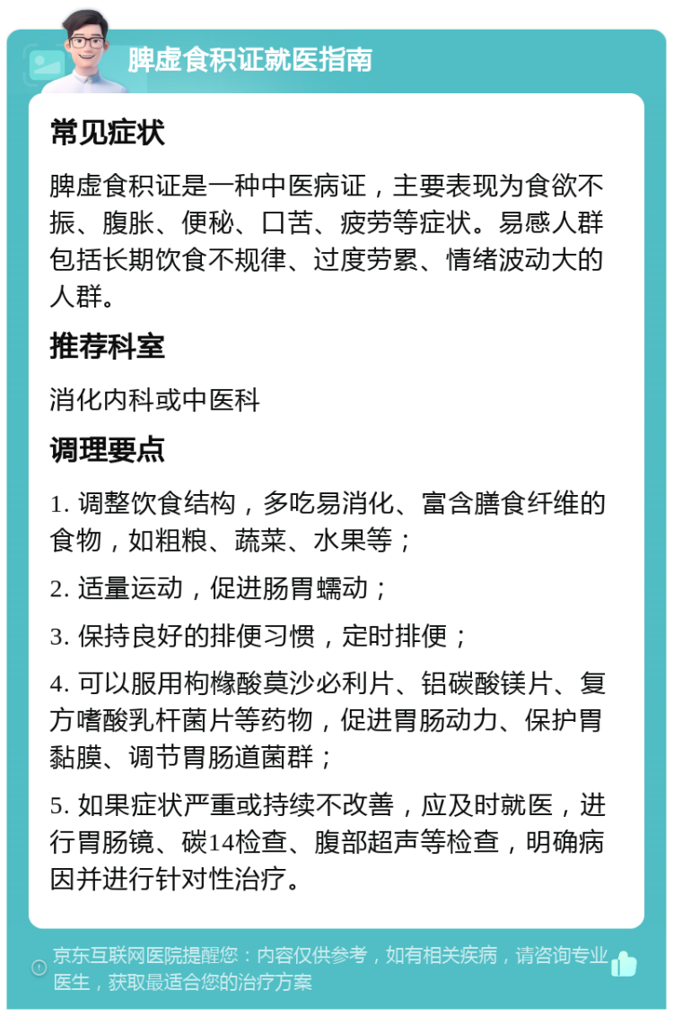 脾虚食积证就医指南 常见症状 脾虚食积证是一种中医病证，主要表现为食欲不振、腹胀、便秘、口苦、疲劳等症状。易感人群包括长期饮食不规律、过度劳累、情绪波动大的人群。 推荐科室 消化内科或中医科 调理要点 1. 调整饮食结构，多吃易消化、富含膳食纤维的食物，如粗粮、蔬菜、水果等； 2. 适量运动，促进肠胃蠕动； 3. 保持良好的排便习惯，定时排便； 4. 可以服用枸橼酸莫沙必利片、铝碳酸镁片、复方嗜酸乳杆菌片等药物，促进胃肠动力、保护胃黏膜、调节胃肠道菌群； 5. 如果症状严重或持续不改善，应及时就医，进行胃肠镜、碳14检查、腹部超声等检查，明确病因并进行针对性治疗。