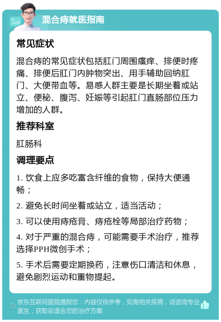 混合痔就医指南 常见症状 混合痔的常见症状包括肛门周围瘙痒、排便时疼痛、排便后肛门内肿物突出、用手辅助回纳肛门、大便带血等。易感人群主要是长期坐着或站立、便秘、腹泻、妊娠等引起肛门直肠部位压力增加的人群。 推荐科室 肛肠科 调理要点 1. 饮食上应多吃富含纤维的食物，保持大便通畅； 2. 避免长时间坐着或站立，适当活动； 3. 可以使用痔疮膏、痔疮栓等局部治疗药物； 4. 对于严重的混合痔，可能需要手术治疗，推荐选择PPH微创手术； 5. 手术后需要定期换药，注意伤口清洁和休息，避免剧烈运动和重物提起。