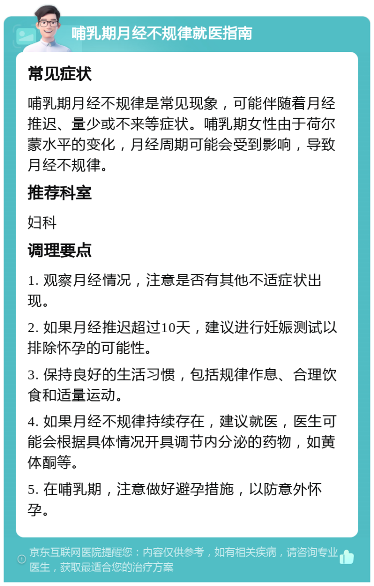 哺乳期月经不规律就医指南 常见症状 哺乳期月经不规律是常见现象，可能伴随着月经推迟、量少或不来等症状。哺乳期女性由于荷尔蒙水平的变化，月经周期可能会受到影响，导致月经不规律。 推荐科室 妇科 调理要点 1. 观察月经情况，注意是否有其他不适症状出现。 2. 如果月经推迟超过10天，建议进行妊娠测试以排除怀孕的可能性。 3. 保持良好的生活习惯，包括规律作息、合理饮食和适量运动。 4. 如果月经不规律持续存在，建议就医，医生可能会根据具体情况开具调节内分泌的药物，如黄体酮等。 5. 在哺乳期，注意做好避孕措施，以防意外怀孕。