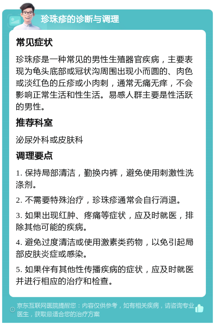 珍珠疹的诊断与调理 常见症状 珍珠疹是一种常见的男性生殖器官疾病，主要表现为龟头底部或冠状沟周围出现小而圆的、肉色或淡红色的丘疹或小肉刺，通常无痛无痒，不会影响正常生活和性生活。易感人群主要是性活跃的男性。 推荐科室 泌尿外科或皮肤科 调理要点 1. 保持局部清洁，勤换内裤，避免使用刺激性洗涤剂。 2. 不需要特殊治疗，珍珠疹通常会自行消退。 3. 如果出现红肿、疼痛等症状，应及时就医，排除其他可能的疾病。 4. 避免过度清洁或使用激素类药物，以免引起局部皮肤炎症或感染。 5. 如果伴有其他性传播疾病的症状，应及时就医并进行相应的治疗和检查。