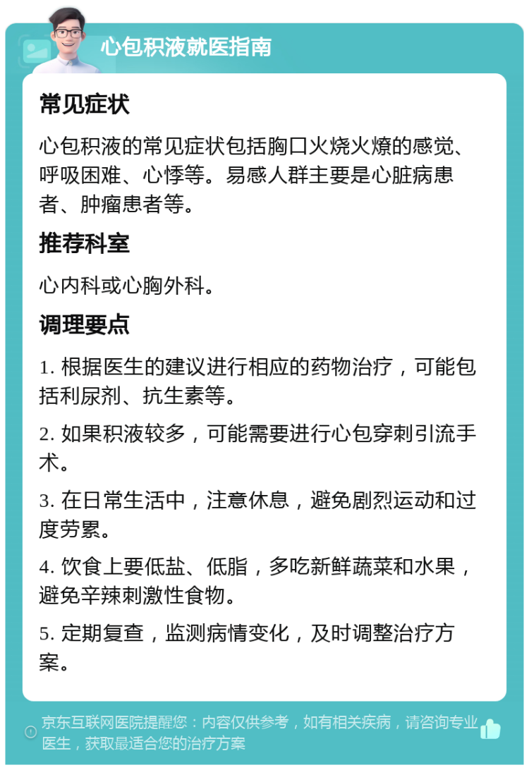 心包积液就医指南 常见症状 心包积液的常见症状包括胸口火烧火燎的感觉、呼吸困难、心悸等。易感人群主要是心脏病患者、肿瘤患者等。 推荐科室 心内科或心胸外科。 调理要点 1. 根据医生的建议进行相应的药物治疗，可能包括利尿剂、抗生素等。 2. 如果积液较多，可能需要进行心包穿刺引流手术。 3. 在日常生活中，注意休息，避免剧烈运动和过度劳累。 4. 饮食上要低盐、低脂，多吃新鲜蔬菜和水果，避免辛辣刺激性食物。 5. 定期复查，监测病情变化，及时调整治疗方案。