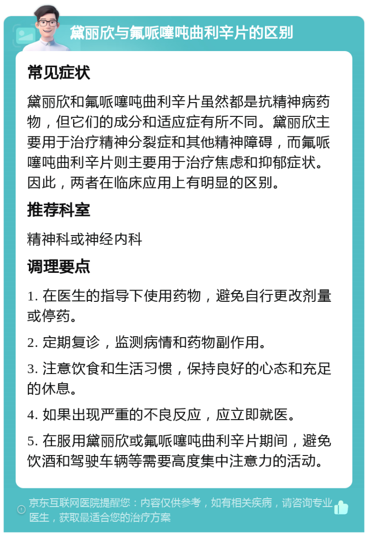 黛丽欣与氟哌噻吨曲利辛片的区别 常见症状 黛丽欣和氟哌噻吨曲利辛片虽然都是抗精神病药物，但它们的成分和适应症有所不同。黛丽欣主要用于治疗精神分裂症和其他精神障碍，而氟哌噻吨曲利辛片则主要用于治疗焦虑和抑郁症状。因此，两者在临床应用上有明显的区别。 推荐科室 精神科或神经内科 调理要点 1. 在医生的指导下使用药物，避免自行更改剂量或停药。 2. 定期复诊，监测病情和药物副作用。 3. 注意饮食和生活习惯，保持良好的心态和充足的休息。 4. 如果出现严重的不良反应，应立即就医。 5. 在服用黛丽欣或氟哌噻吨曲利辛片期间，避免饮酒和驾驶车辆等需要高度集中注意力的活动。