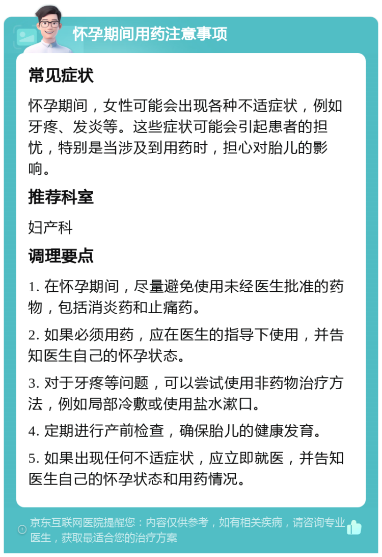 怀孕期间用药注意事项 常见症状 怀孕期间，女性可能会出现各种不适症状，例如牙疼、发炎等。这些症状可能会引起患者的担忧，特别是当涉及到用药时，担心对胎儿的影响。 推荐科室 妇产科 调理要点 1. 在怀孕期间，尽量避免使用未经医生批准的药物，包括消炎药和止痛药。 2. 如果必须用药，应在医生的指导下使用，并告知医生自己的怀孕状态。 3. 对于牙疼等问题，可以尝试使用非药物治疗方法，例如局部冷敷或使用盐水漱口。 4. 定期进行产前检查，确保胎儿的健康发育。 5. 如果出现任何不适症状，应立即就医，并告知医生自己的怀孕状态和用药情况。