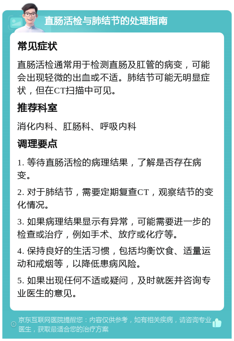 直肠活检与肺结节的处理指南 常见症状 直肠活检通常用于检测直肠及肛管的病变，可能会出现轻微的出血或不适。肺结节可能无明显症状，但在CT扫描中可见。 推荐科室 消化内科、肛肠科、呼吸内科 调理要点 1. 等待直肠活检的病理结果，了解是否存在病变。 2. 对于肺结节，需要定期复查CT，观察结节的变化情况。 3. 如果病理结果显示有异常，可能需要进一步的检查或治疗，例如手术、放疗或化疗等。 4. 保持良好的生活习惯，包括均衡饮食、适量运动和戒烟等，以降低患病风险。 5. 如果出现任何不适或疑问，及时就医并咨询专业医生的意见。