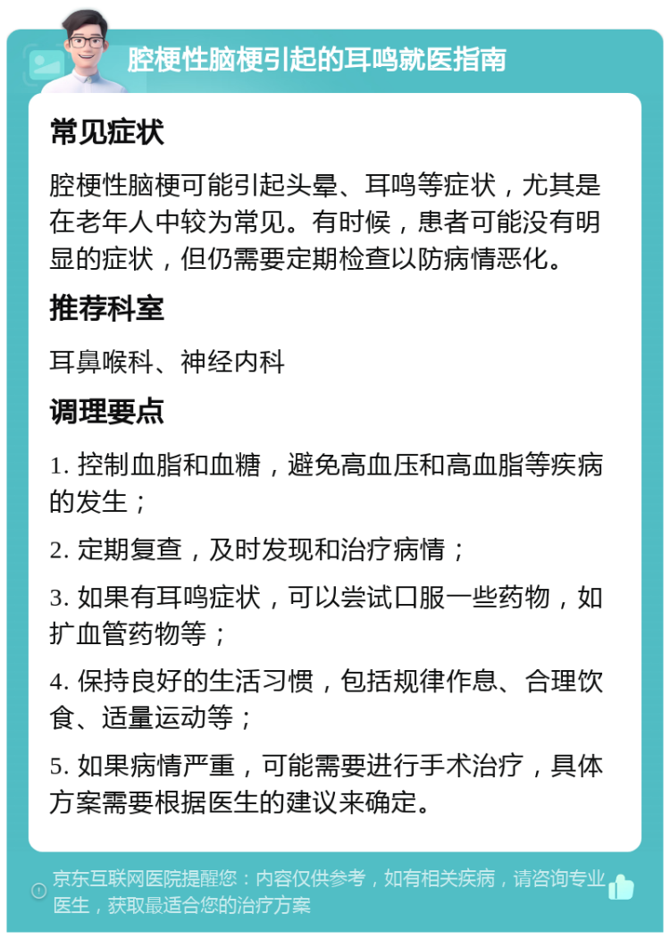 腔梗性脑梗引起的耳鸣就医指南 常见症状 腔梗性脑梗可能引起头晕、耳鸣等症状，尤其是在老年人中较为常见。有时候，患者可能没有明显的症状，但仍需要定期检查以防病情恶化。 推荐科室 耳鼻喉科、神经内科 调理要点 1. 控制血脂和血糖，避免高血压和高血脂等疾病的发生； 2. 定期复查，及时发现和治疗病情； 3. 如果有耳鸣症状，可以尝试口服一些药物，如扩血管药物等； 4. 保持良好的生活习惯，包括规律作息、合理饮食、适量运动等； 5. 如果病情严重，可能需要进行手术治疗，具体方案需要根据医生的建议来确定。