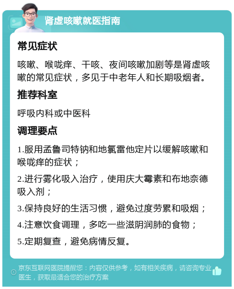 肾虚咳嗽就医指南 常见症状 咳嗽、喉咙痒、干咳、夜间咳嗽加剧等是肾虚咳嗽的常见症状，多见于中老年人和长期吸烟者。 推荐科室 呼吸内科或中医科 调理要点 1.服用孟鲁司特钠和地氯雷他定片以缓解咳嗽和喉咙痒的症状； 2.进行雾化吸入治疗，使用庆大霉素和布地奈德吸入剂； 3.保持良好的生活习惯，避免过度劳累和吸烟； 4.注意饮食调理，多吃一些滋阴润肺的食物； 5.定期复查，避免病情反复。